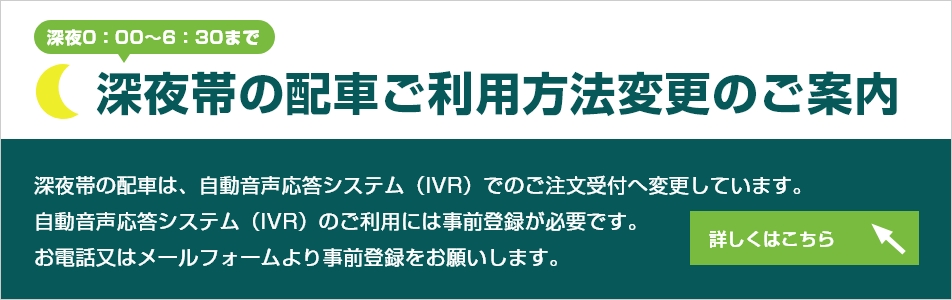 深夜帯（深夜0：00～6：30まで）の配車ご利用方法変更のご案内。深夜帯の配車は、自動音声応答システム（IVR）でのご注文受付へ変更しています。自動音声応答システム（IVR）のご利用には事前登録が必要です。お電話又はメールフォームより事前登録をお願いします。詳細内容はこちらをクリックしてください。